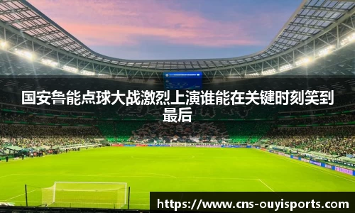 国安鲁能点球大战激烈上演谁能在关键时刻笑到最后